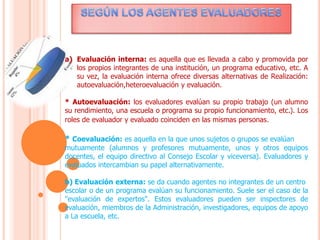 a) Evaluación interna: es aquella que es llevada a cabo y promovida por
los propios integrantes de una institución, un programa educativo, etc. A
su vez, la evaluación interna ofrece diversas alternativas de Realización:
autoevaluación,heteroevaluación y evaluación.
* Autoevaluación: los evaluadores evalúan su propio trabajo (un alumno
su rendimiento, una escuela o programa su propio funcionamiento, etc.). Los
roles de evaluador y evaluado coinciden en las mismas personas.
* Coevaluación: es aquella en la que unos sujetos o grupos se evalúan
mutuamente (alumnos y profesores mutuamente, unos y otros equipos
docentes, el equipo directivo al Consejo Escolar y viceversa). Evaluadores y
evaluados intercambian su papel alternativamente.
b) Evaluación externa: se da cuando agentes no integrantes de un centro
escolar o de un programa evalúan su funcionamiento. Suele ser el caso de la
"evaluación de expertos". Estos evaluadores pueden ser inspectores de
evaluación, miembros de la Administración, investigadores, equipos de apoyo
a La escuela, etc.
 
