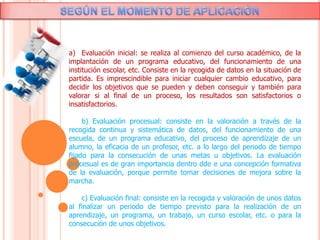 .
a) Evaluación inicial: se realiza al comienzo del curso académico, de la
implantación de un programa educativo, del funcionamiento de una
institución escolar, etc. Consiste en la recogida de datos en la situación de
partida. Es imprescindible para iniciar cualquier cambio educativo, para
decidir los objetivos que se pueden y deben conseguir y también para
valorar si al final de un proceso, los resultados son satisfactorios o
insatisfactorios.
b) Evaluación procesual: consiste en la valoración a través de la
recogida continua y sistemática de datos, del funcionamiento de una
escuela, de un programa educativo, del proceso de aprendizaje de un
alumno, la eficacia de un profesor, etc. a lo largo del periodo de tiempo
fijado para la consecución de unas metas u objetivos. La evaluación
procesual es de gran importancia dentro dde e una concepción formativa
de la evaluación, porque permite tomar decisiones de mejora sobre la
marcha.
c) Evaluación final: consiste en la recogida y valoración de unos datos
al finalizar un periodo de tiempo previsto para la realización de un
aprendizaje, un programa, un trabajo, un curso escolar, etc. o para la
consecución de unos objetivos.
 