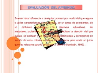 Evaluar hace referencia a cualquier proceso por medio del que alguna
o varias características de un alumno, de un grupo de estudiantes, de
un ambiente educativo, de objetivos educativos, de
materiales, profesores, programas, etc. , reciben la atención del que
evalúa, se analizan y se valoran sus características y condiciones en
función de unos criterios o puntos de referencia, para emitir un juicio
que sea relevante para la educación. ( Gimeno Sacristán, 1992) ,
 