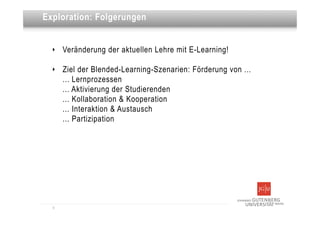 Dies ist eine Überschrift
Exploration: Folgerungen


  ‣   Veränderung der aktuellen Lehre mit E-Learning!

  ‣   Ziel der Blended-Learning-Szenarien: Förderung von ...
      ... Lernprozessen
      ... Aktivierung der Studierenden
      ... Kollaboration & Kooperation
      ... Interaktion & Austausch
      ... Partizipation




  9
 