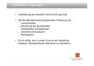 Dies ist eine Überschrift
Exploration: Folgerungen


  ‣   Veränderung der aktuellen Lehre mit E-Learning!

  ‣   Ziel der Blended-Learning-Szenarien: Förderung von ...
      ... Lernprozessen
      ... Aktivierung der Studierenden
      ... Kollaboration & Kooperation
      ... Interaktion & Austausch
      ... Partizipation

  ‣   Es ist müßig, sich in erster Linie an der Gestaltung
      tradierter, fachspezifischer Szenarien zu orientieren.




  9
 