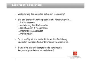 Dies ist eine Überschrift
Exploration: Folgerungen


  ‣   Veränderung der aktuellen Lehre mit E-Learning!

  ‣   Ziel der Blended-Learning-Szenarien: Förderung von ...
      ... Lernprozessen
      ... Aktivierung der Studierenden
      ... Kollaboration & Kooperation
      ... Interaktion & Austausch
      ... Partizipation

  ‣   Es ist müßig, sich in erster Linie an der Gestaltung
      tradierter, fachspezifischer Szenarien zu orientieren.

  ‣   E-Learning als fachübergreifende Verbindung:
      Anspruch „gute Lehre“ zu realisieren!


  9
 