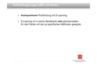 Dies ist eine Überschrift
Schlussfolgerungen 2008 und heute I


       ‣   Fachspezifische Profilbildung mit E-Learning

       ‣   E-Learning ist in seiner Bandbreite nicht gleichermaßen
           für alle Fächer mit den je spezifischen Methoden geeignet.




  11
 