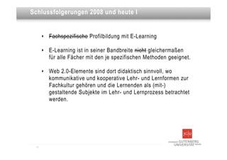 Dies ist eine Überschrift
Schlussfolgerungen 2008 und heute I


       ‣   Fachspezifische Profilbildung mit E-Learning

       ‣   E-Learning ist in seiner Bandbreite nicht gleichermaßen
           für alle Fächer mit den je spezifischen Methoden geeignet.

       ‣   Web 2.0-Elemente sind dort didaktisch sinnvoll, wo
           kommunikative und kooperative Lehr- und Lernformen zur
           Fachkultur gehören und die Lernenden als (mit-)
           gestaltende Subjekte im Lehr- und Lernprozess betrachtet
           werden.




  11
 
