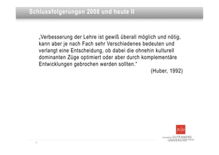 Dies ist eine Überschrift
Schlussfolgerungen 2008 und heute II


       „Verbesserung der Lehre ist gewiß überall möglich und nötig,
       kann aber je nach Fach sehr Verschiedenes bedeuten und
       verlangt eine Entscheidung, ob dabei die ohnehin kulturell
       dominanten Züge optimiert oder aber durch komplementäre
       Entwicklungen gebrochen werden sollten.“
                                                      (Huber, 1992)




  12
 