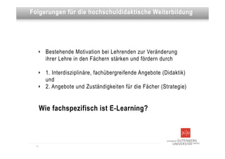 Dies ist eine Überschrift
Folgerungen für die hochschuldidaktische Weiterbildung




   ‣     Bestehende Motivation bei Lehrenden zur Veränderung
         ihrer Lehre in den Fächern stärken und fördern durch

   ‣     1. Interdisziplinäre, fachübergreifende Angebote (Didaktik)
         und
   ‣     2. Angebote und Zuständigkeiten für die Fächer (Strategie)


       Wie fachspezifisch ist E-Learning?



  13
 