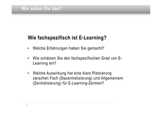 Dies sehen Sie das?
Wie ist eine Überschrift




       Wie fachspezifisch ist E-Learning?
   ‣     Welche Erfahrungen haben Sie gemacht?

   ‣     Wie schätzen Sie den fachspezifischen Grad von E-
         Learning ein?

   ‣     Welche Auswirkung hat eine klare Platzierung
         zwischen Fach (Dezentralisierung) und Allgemeinem
         (Zentralisierung) für E-Learning-Zentren?



  14
 