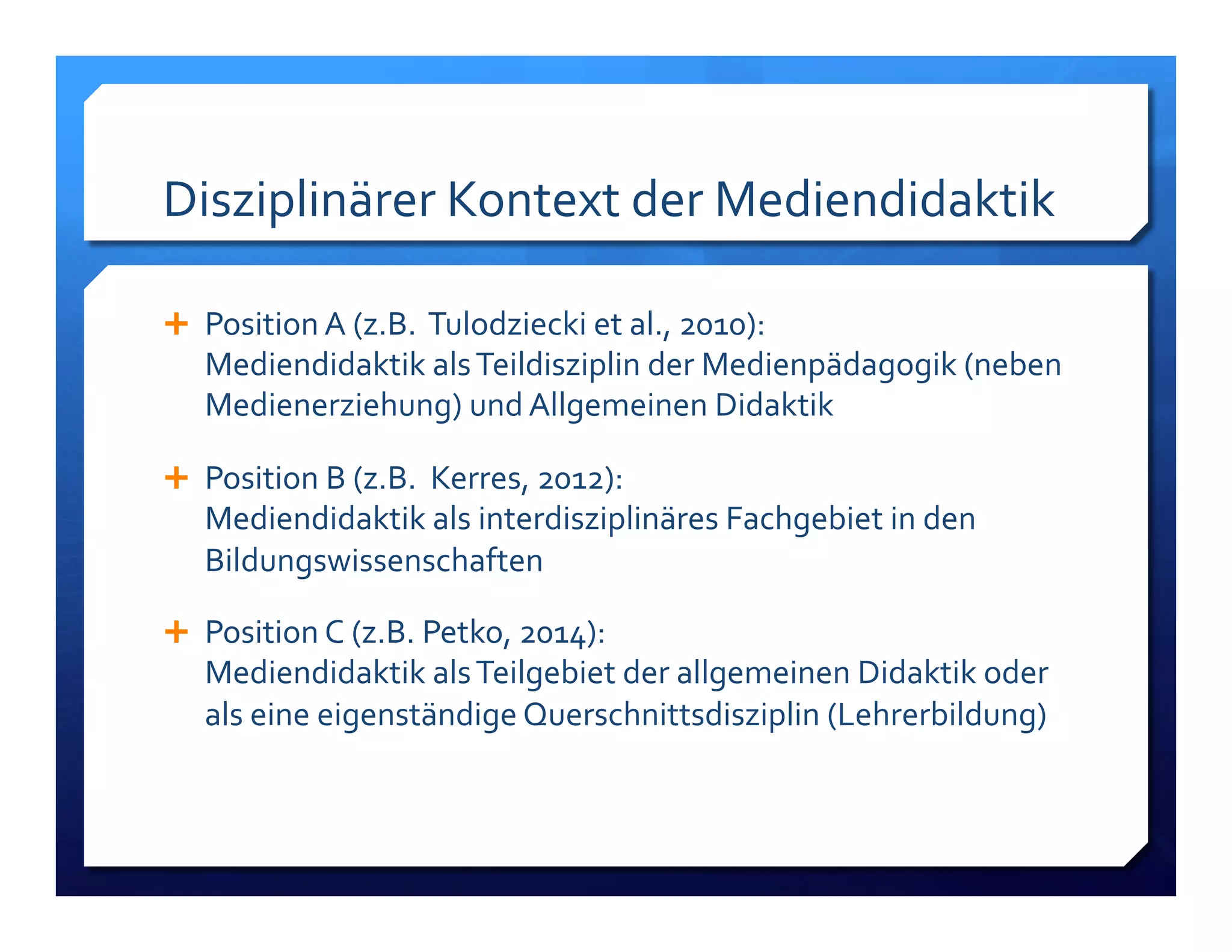 Disziplinärer!Kontext!der!Mediendidaktik! 
! Position!A!(z.B.!!Tulodziecki!et!al.,!2010):! 
Mediendidaktik!als!Teildisziplin!der!Medienpädagogik!(neben! 
Medienerziehung)!und!Allgemeinen!Didaktik! 
! Position!B!(z.B.!!Kerres,!2012):! 
Mediendidaktik!als!interdisziplinäres!Fachgebiet!in!den! 
Bildungswissenschaften!! 
! Position!C!(z.B.!Petko,!2014):! 
Mediendidaktik!als!Teilgebiet!der!allgemeinen!Didaktik!oder! 
als!eine!eigenständige!Querschnittsdisziplin!(Lehrerbildung)! 
 