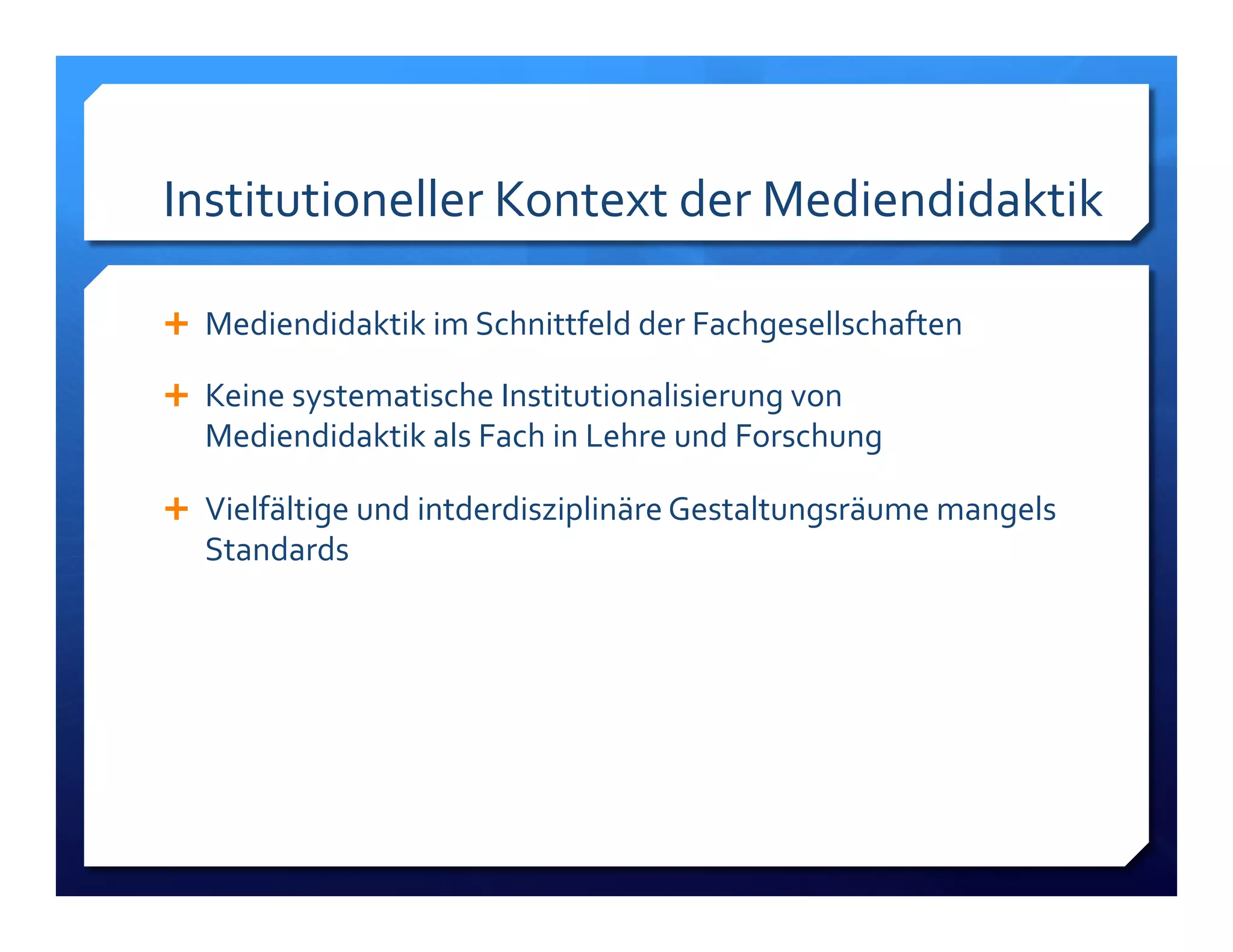 Institutioneller!Kontext!der!Mediendidaktik! 
! Mediendidaktik!im!Schnittfeld!der!Fachgesellschaften! 
! Keine!systematische!Institutionalisierung!von! 
Mediendidaktik!als!Fach!in!Lehre!und!Forschung! 
! Vielfältige!und!intderdisziplinäre!Gestaltungsräume!mangels! 
Standards!! 
 