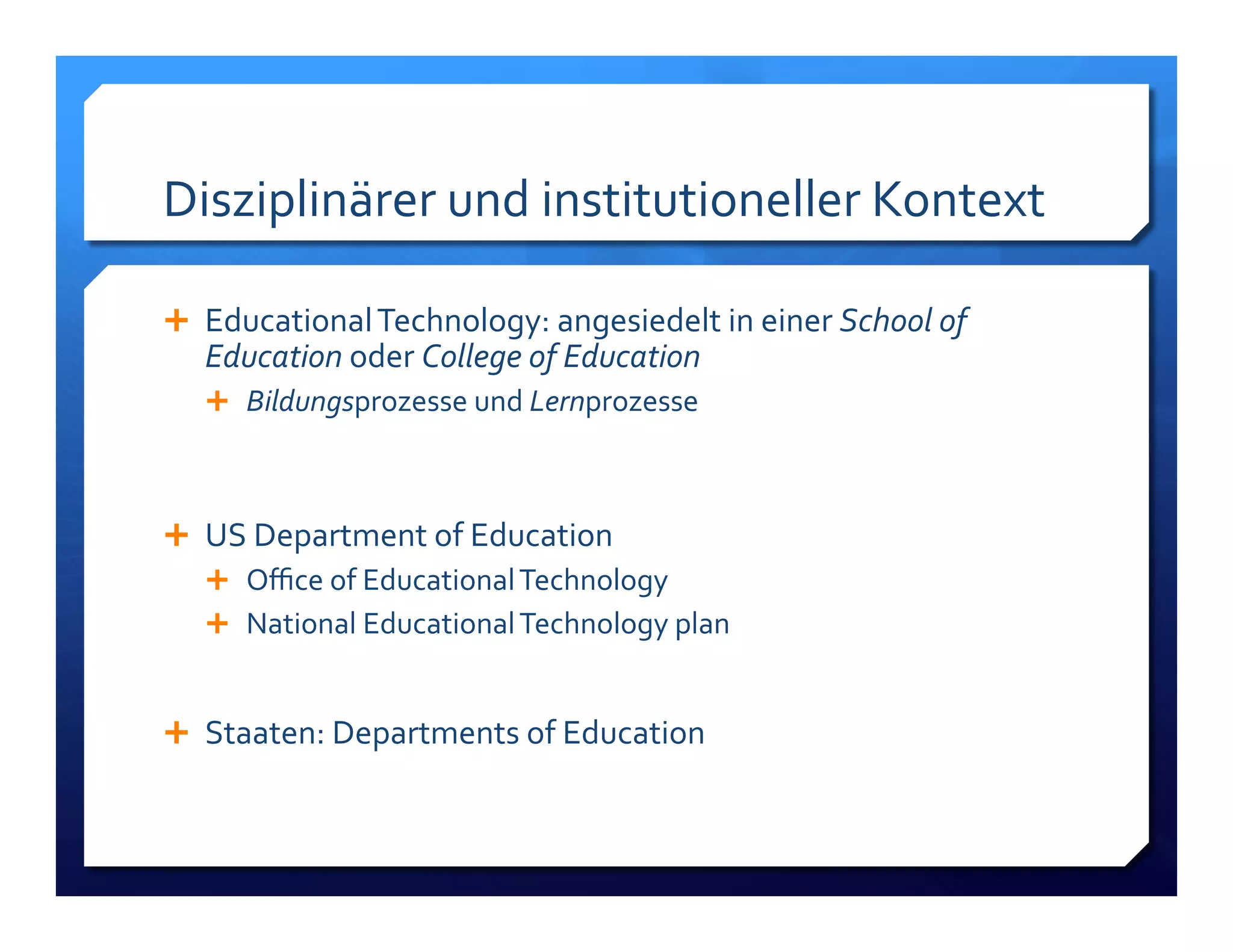 Disziplinärer!und!institutioneller!Kontext! 
! Educational!Technology:!angesiedelt!in!einer!School!of% 
Education%oder!College%of%Education% 
! Bildungsprozesse!und!Lernprozesse! 
! US!Department!of!Education! 
! Office!of!Educational!Technology! 
! National!Educational!Technology!plan! 
! 
! Staaten:!Departments!of!Education! 
 
