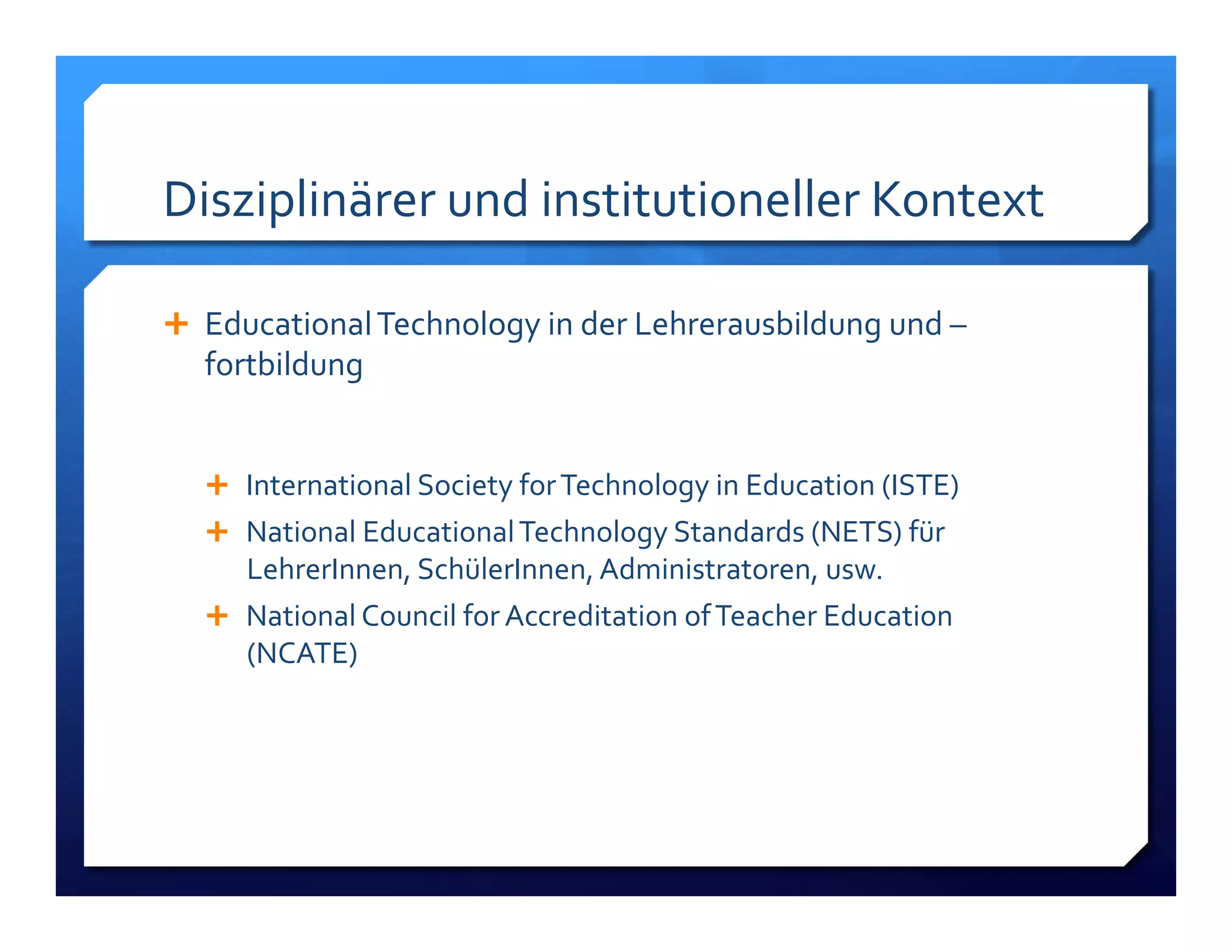Disziplinärer!und!institutioneller!Kontext! 
! Educational!Technology!in!der!Lehrerausbildung!und!– 
fortbildung! 
! International!Society!for!Technology!in!Education!(ISTE)! 
! National!Educational!Technology!Standards!(NETS)!für! 
LehrerInnen,!SchülerInnen,!Administratoren,!usw.! 
! National!Council!for!Accreditation!of!Teacher!Education! 
(NCATE)! 
 