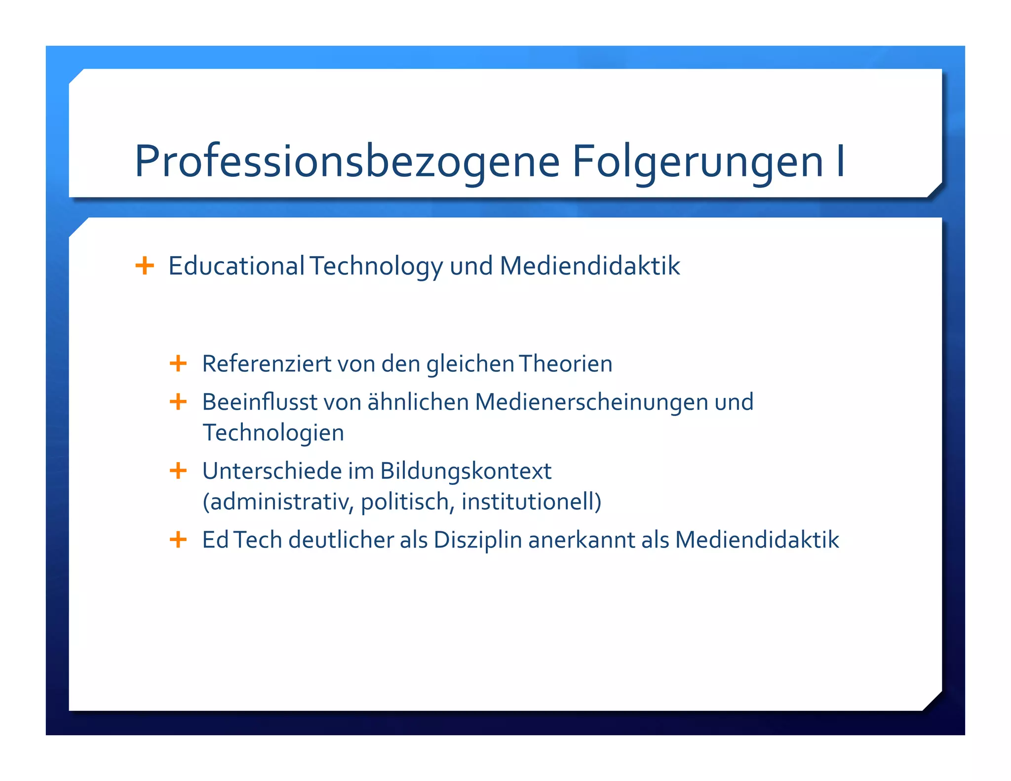 Professionsbezogene!Folgerungen!I! 
! Educational!Technology!und!Mediendidaktik! 
! Referenziert!von!den!gleichen!Theorien! 
! Beeinflusst!von!ähnlichen!Medienerscheinungen!und! 
Technologien! 
! Unterschiede!im!Bildungskontext!! 
(administrativ,!politisch,!institutionell)! 
! Ed!Tech!deutlicher!als!Disziplin!anerkannt!als!Mediendidaktik! 
 