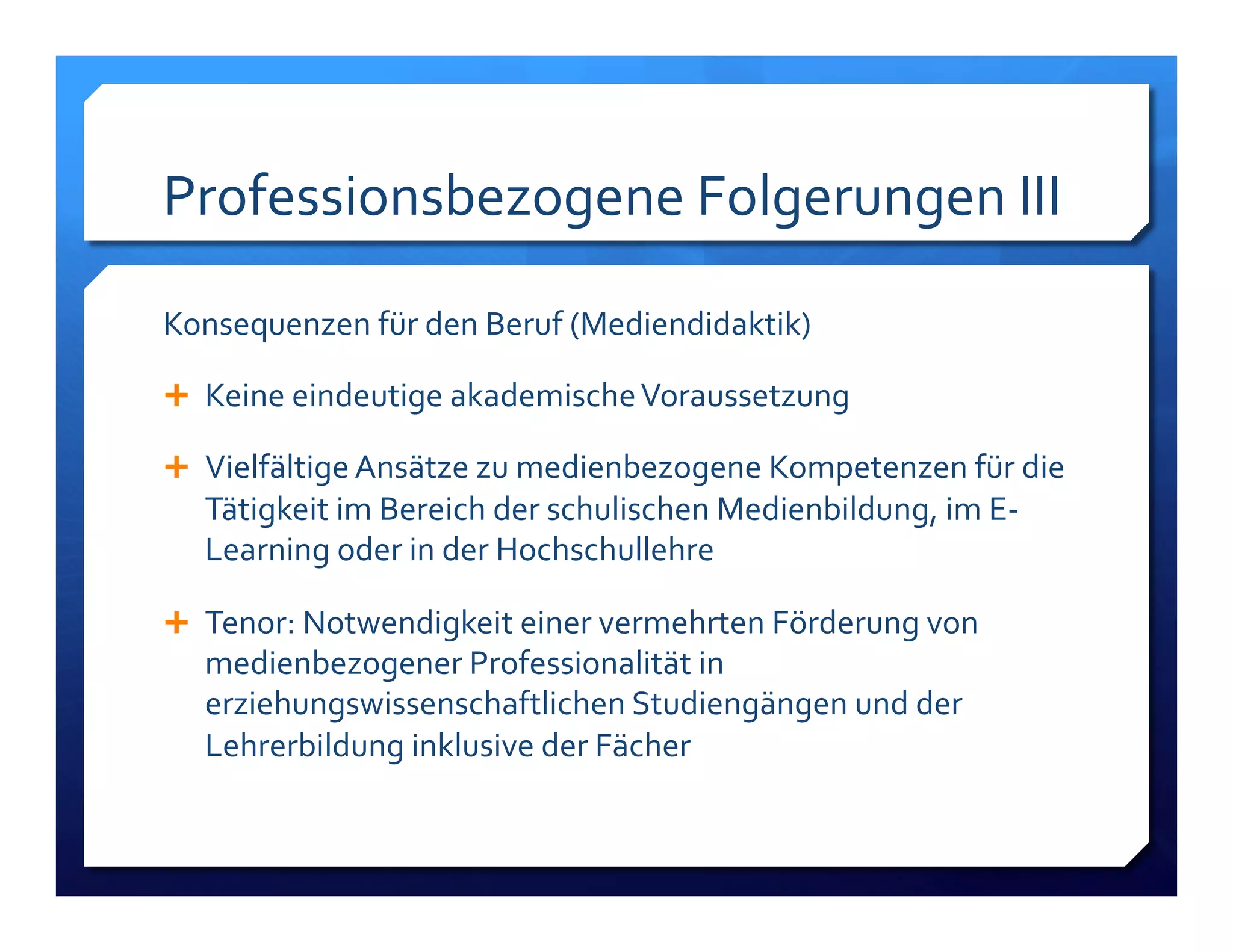 Professionsbezogene!Folgerungen!III! 
Konsequenzen!für!den!Beruf!(Mediendidaktik)! 
! Keine!eindeutige!akademische!Voraussetzung! 
! Vielfältige!Ansätze!zu!medienbezogene!Kompetenzen!für!die! 
Tätigkeit!im!Bereich!der!schulischen!Medienbildung,!im!EL 
Learning!oder!in!der!Hochschullehre! 
! Tenor:!Notwendigkeit!einer!vermehrten!Förderung!von! 
medienbezogener!Professionalität!in! 
erziehungswissenschaftlichen!Studiengängen!und!der! 
Lehrerbildung!inklusive!der!Fächer! 
 