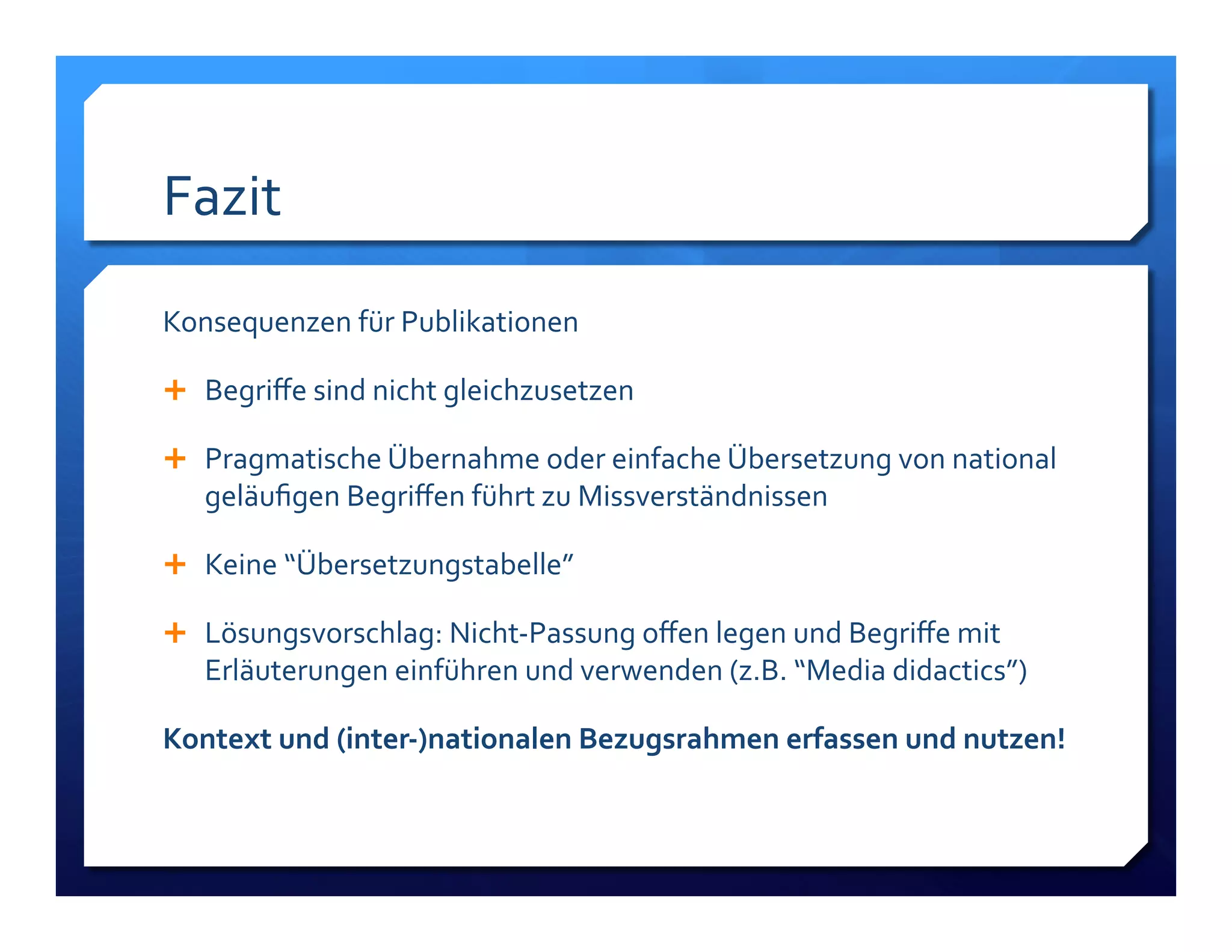 Fazit! 
Konsequenzen!für!Publikationen! 
! Begriffe!sind!nicht!gleichzusetzen! 
! Pragmatische!Übernahme!oder!einfache!Übersetzung!von!national! 
geläufigen!Begriffen!führt!zu!Missverständnissen! 
! Keine!“Übersetzungstabelle”! 
! Lösungsvorschlag:!NichtLPassung!offen!legen!und!Begriffe!mit! 
Erläuterungen!einführen!und!verwenden!(z.B.!“Media!didactics”)! 
Kontext)und)(interC)nationalen)Bezugsrahmen)erfassen)und)nutzen!) 
 
