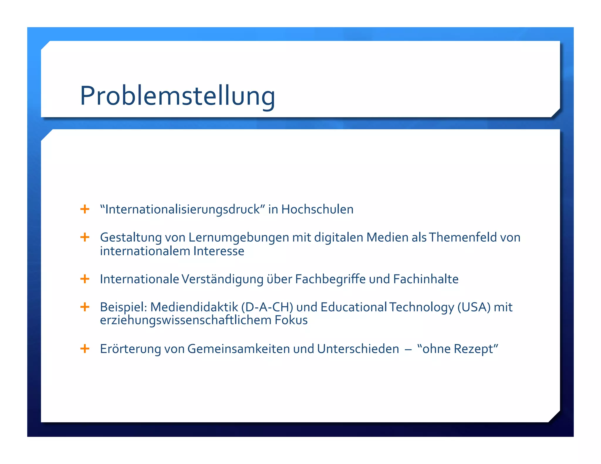 Problemstellung! 
! 
! “Internationalisierungsdruck”!in!Hochschulen! 
! Gestaltung!von!Lernumgebungen!mit!digitalen!Medien!als!Themenfeld!von! 
internationalem!Interesse! 
! Internationale!Verständigung!über!Fachbegriffe!und!Fachinhalte! 
! Beispiel:!Mediendidaktik!(DLALCH)!und!Educational!Technology!(USA)!mit! 
erziehungswissenschaftlichem!Fokus! 
! Erörterung!von!Gemeinsamkeiten!und!Unterschieden!!–!!“ohne!Rezept”! 
 