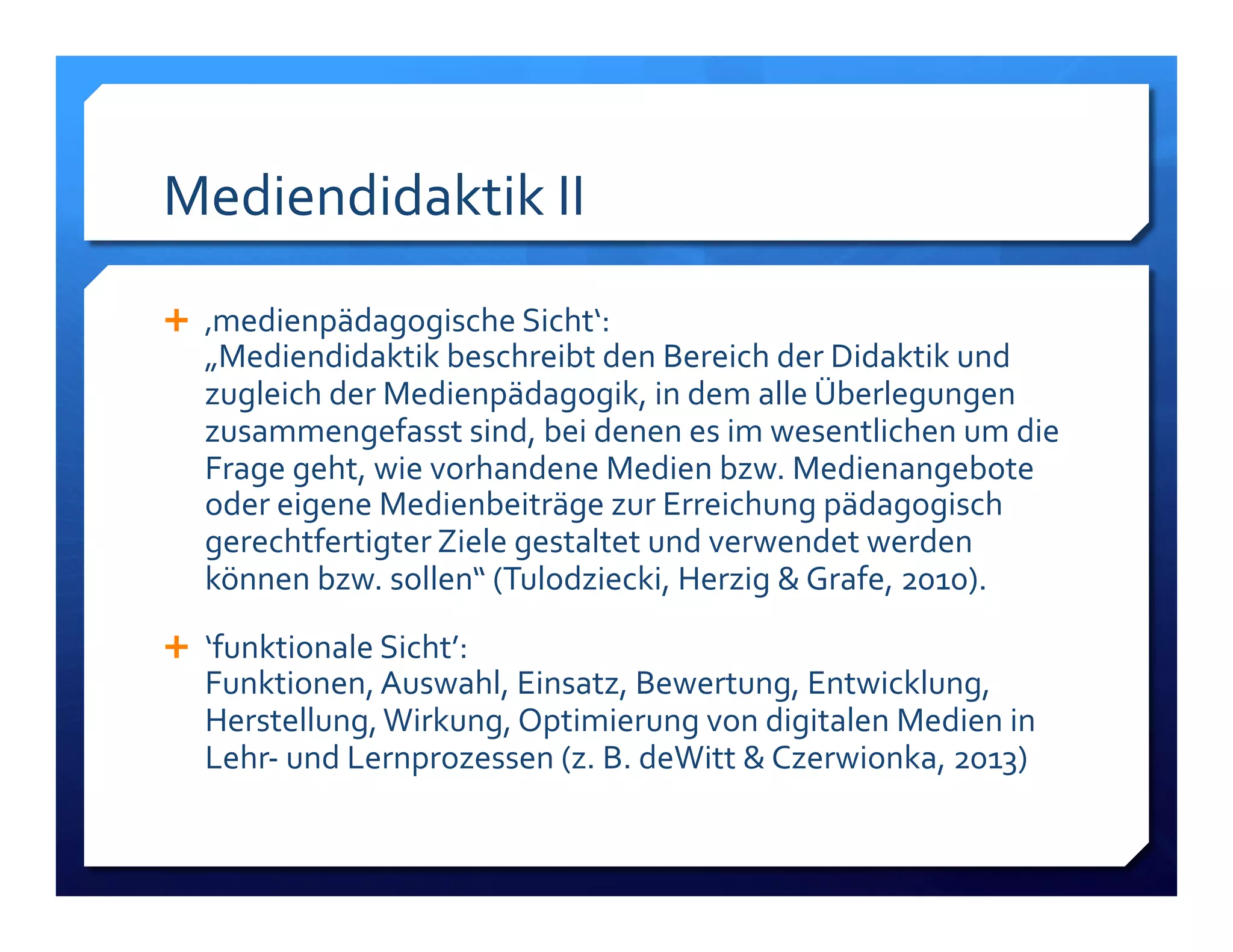 Mediendidaktik!II! 
! ‚medienpädagogische!Sicht‘:!! 
„Mediendidaktik!beschreibt!den!Bereich!der!Didaktik!und! 
zugleich!der!Medienpädagogik,!in!dem!alle!Überlegungen! 
zusammengefasst!sind,!bei!denen!es!im!wesentlichen!um!die! 
Frage!geht,!wie!vorhandene!Medien!bzw.!Medienangebote! 
oder!eigene!Medienbeiträge!zur!Erreichung!pädagogisch! 
gerechtfertigter!Ziele!gestaltet!und!verwendet!werden! 
können!bzw.!sollen“!(Tulodziecki,!Herzig!&!Grafe,!2010).! 
! ‘funktionale!Sicht’:!! 
Funktionen,!Auswahl,!Einsatz,!Bewertung,!Entwicklung,! 
Herstellung,!Wirkung,!Optimierung!von!digitalen!Medien!in! 
LehrL!und!Lernprozessen!(z.!B.!deWitt!&!Czerwionka,!2013)! 
 