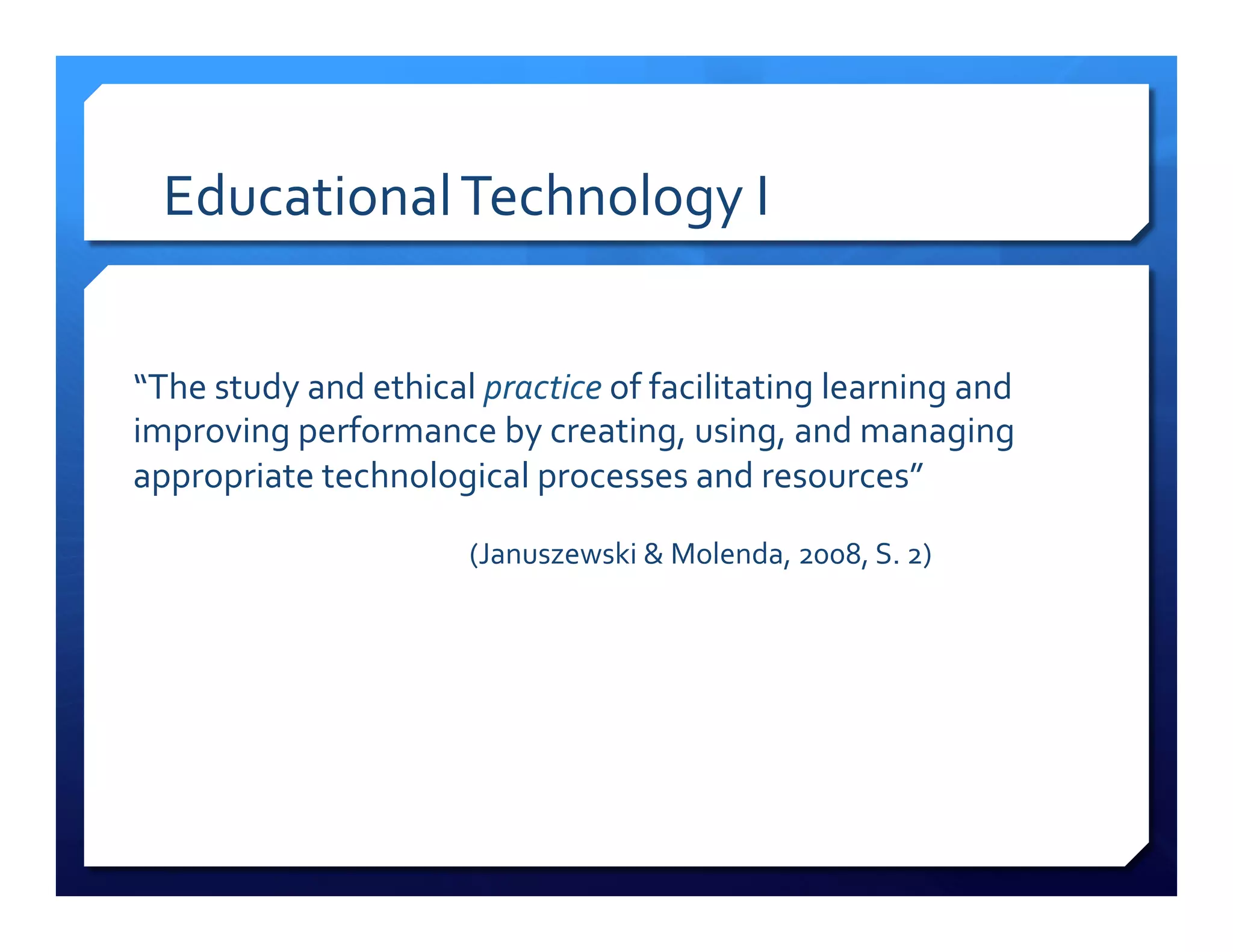 Educational!Technology!I! 
“The!study!and!ethical!practice!of!facilitating!learning!and! 
improving!performance!by!creating,!using,!and!managing! 
appropriate!technological!processes!and!resources”!! 
! ! !(Januszewski!&!Molenda,!2008,!S.!2)!! 
 