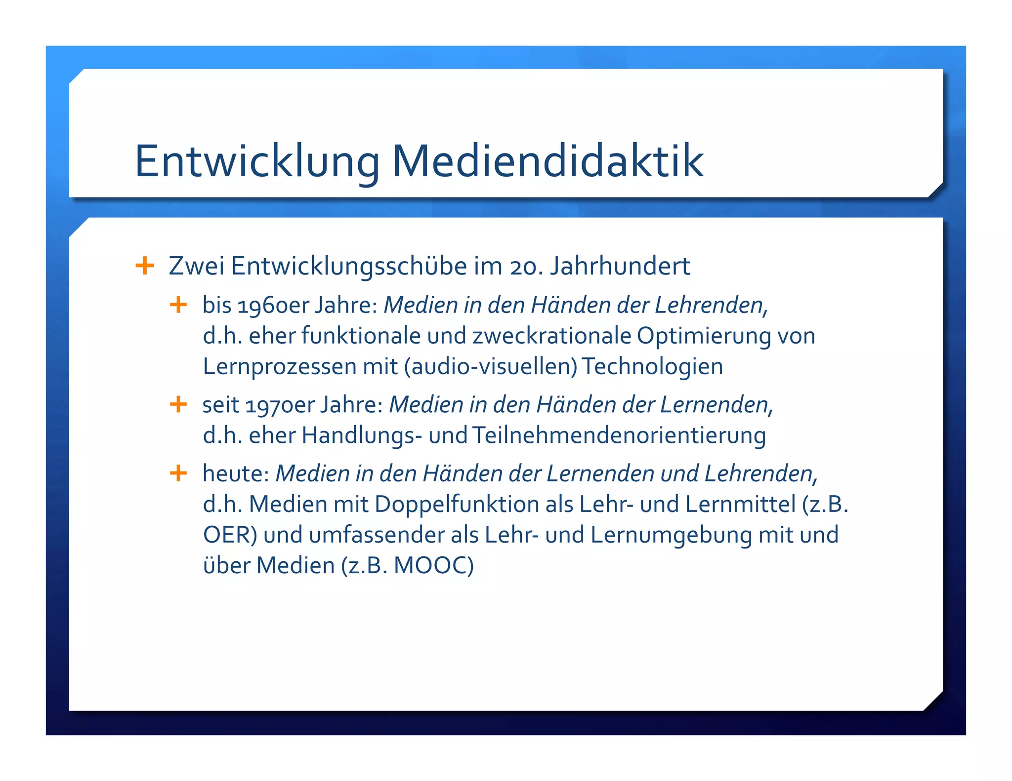 Entwicklung!Mediendidaktik! 
! Zwei!Entwicklungsschübe!im!20.!Jahrhundert! 
! bis!1960er!Jahre:!Medien%in%den%Händen%der%Lehrenden,%% 
d.h.!eher!funktionale!und!zweckrationale!Optimierung!von! 
Lernprozessen!mit!(audioLvisuellen)!Technologien! 
! seit!1970er!Jahre:!Medien%in%den%Händen%der%Lernenden,%% 
d.h.!eher!HandlungsL!und!Teilnehmendenorientierung% 
! heute:!Medien%in%den%Händen%der%Lernenden%und%Lehrenden,% 
d.h.!Medien!mit!Doppelfunktion!als!LehrL!und!Lernmittel!(z.B.! 
OER)!und!umfassender!als!LehrL!und!Lernumgebung!mit!und! 
über!Medien!(z.B.!MOOC)! 
 