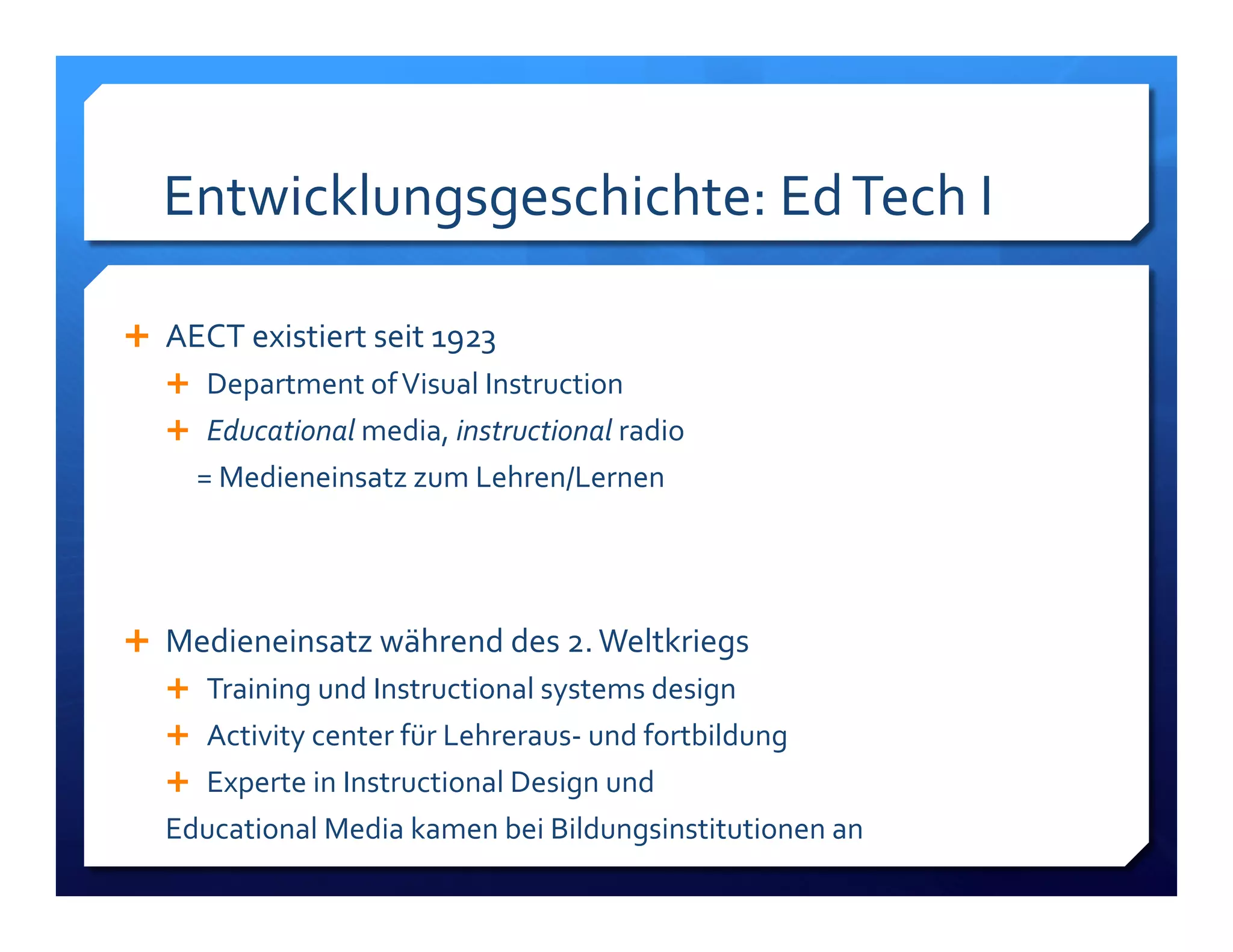 Entwicklungsgeschichte:!Ed!Tech!I! 
! AECT!existiert!seit!1923! 
! Department!of!Visual!Instruction! 
! Educational!media,!instructional)radio!! 
!!!!!=!Medieneinsatz!zum!Lehren/Lernen! 
! Medieneinsatz!während!des!2.!Weltkriegs! 
! Training!und!Instructional!systems!design! 
! Activity!center!für!LehrerausL!und!fortbildung! 
! Experte!in!Instructional!Design!und!! 
Educational!Media!kamen!bei!Bildungsinstitutionen!an! 
 