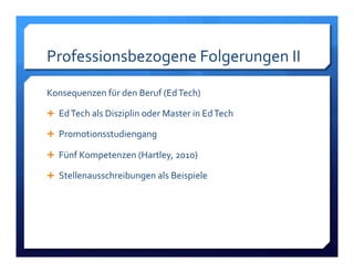 Professionsbezogene!Folgerungen!II! 
Konsequenzen!für!den!Beruf!(Ed!Tech)! 
! Ed!Tech!als!Disziplin!oder!Master!in!Ed!Tech! 
! Promotionsstudiengang! 
! Fünf!Kompetenzen!(Hartley,!2010)! 
! Stellenausschreibungen!als!Beispiele! 
 