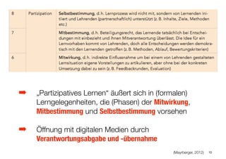 ➡ „Partizipatives Lernen“ äußert sich in (formalen)
Lerngelegenheiten, die (Phasen) der Mitwirkung,
Mitbestimmung und Selbstbestimmung vorsehen
➡ Öffnung mit digitalen Medien durch
Verantwortungsabgabe und -übernahme 
(Mayrberger, 2012) 10
 