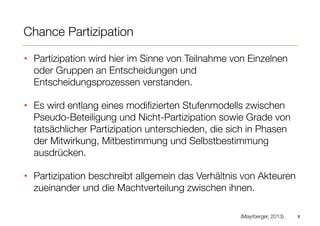 Chance Partizipation
• Partizipation wird hier im Sinne von Teilnahme von Einzelnen
oder Gruppen an Entscheidungen und
Entscheidungsprozessen verstanden.
• Es wird entlang eines modiﬁzierten Stufenmodells zwischen
Pseudo-Beteiligung und Nicht-Partizipation sowie Grade von
tatsächlicher Partizipation unterschieden, die sich in Phasen
der Mitwirkung, Mitbestimmung und Selbstbestimmung
ausdrücken.
• Partizipation beschreibt allgemein das Verhältnis von Akteuren
zueinander und die Machtverteilung zwischen ihnen.
8(Mayrberger, 2013)
 