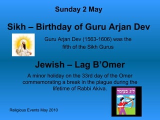 Religious Events May 2010
Guru Arjan Dev (1563-1606) was the
fifth of the Sikh Gurus
Sunday 2 May
Sikh – Birthday of Guru Arjan Dev
Jewish – Lag B’Omer
A minor holiday on the 33rd day of the Omer
commemorating a break in the plague during the
lifetime of Rabbi Akiva.
 