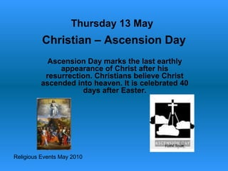 Religious Events May 2010
Ascension Day marks the last earthly
appearance of Christ after his
resurrection. Christians believe Christ
ascended into heaven. It is celebrated 40
days after Easter.
Thursday 13 May
Christian – Ascension Day
 