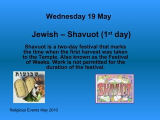 Religious Events May 2010
Shavuot is a two-day festival that marks
the time when the first harvest was taken
to the Temple. Also known as the Festival
of Weeks. Work is not permitted for the
duration of the festival.
Wednesday 19 May
Jewish – Shavuot (1st
day)
 