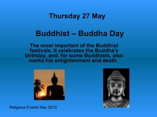 Religious Events May 2010
The most important of the Buddhist
festivals. It celebrates the Buddha's
birthday, and, for some Buddhists, also
marks his enlightenment and death.
Thursday 27 May
Buddhist – Buddha Day
 