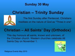 Religious Events May 2010
The first Sunday after Pentecost. Christians
meditate on the nature of God as "Three in one".
Sunday 30 May
Christian – Trinity Sunday
Christian – All Saints’ Day (Orthodox)
This day honours all saints, known and unknown, of
the Christian church. Western churches celebrate All
Saints Day on November 1.
 