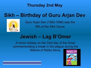 Religious Events May 2010
Guru Arjan Dev (1563-1606) was the
fifth of the Sikh Gurus
Thursday 2nd May
Sikh – Birthday of Guru Arjan Dev
Jewish – Lag B’Omer
A minor holiday on the 33rd day of the Omer
commemorating a break in the plague during the
lifetime of Rabbi Akiva.
 