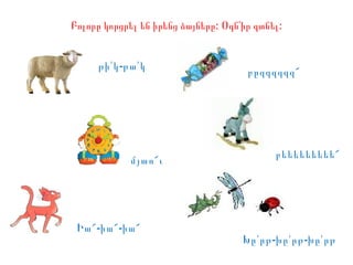 :Բոլորը կորցրել են իրենց ձայները Օգն՛ի :ր գտնել
բեեեեեեեեե՜
մյաո՜ւ
թի՛ -կ թա՛կ
Իա՜-իա՜-իա՜
Խը՛ -րթ խը՛ -րթ խը՛րթ
բըզզզզզզ՜
 