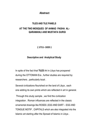 Abstract
TILES AND TILE PANELS
AT THE TWO MOSQUES OF AHMAD PASHA AL-
QARAMANLI AND MUSTAFA GURGI
-
Descriptive and Analytical Study
In spite of the fact that TILES Art in Libya has prospered
during the OTTOMAN Era , further studies are required by
researchers , particularly local .
Several civilizations flourished on the land of Libya , each
one adding its own prints which are reflected in art in general.
Through this study sample , we find the civilization
integration . Roman influences are reflected in the classic
ornamental drawings like ROSES ,EGG AND DART EGG AND
TONGUE MOTIF , CAPITALS which are also integrated into the
Islamic art starting after the Spread of Islamic in Libya .
 