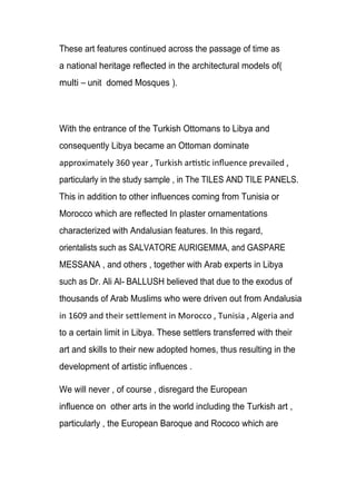 These art features continued across the passage of time as
a national heritage reflected in the architectural models of(
multi unit domed Mosques ).
With the entrance of the Turkish Ottomans to Libya and
consequently Libya became an Ottoman dominate
particularly in the study sample , in The TILES AND TILE PANELS.
This in addition to other influences coming from Tunisia or
Morocco which are reflected In plaster ornamentations
characterized with Andalusian features. In this regard,
orientalists such as SALVATORE AURIGEMMA, and GASPARE
MESSANA , and others , together with Arab experts in Libya
such as Dr. Ali Al- BALLUSH believed that due to the exodus of
thousands of Arab Muslims who were driven out from Andalusia
to a certain limit in Libya. These settlers transferred with their
art and skills to their new adopted homes, thus resulting in the
development of artistic influences .
We will never , of course , disregard the European
influence on other arts in the world including the Turkish art ,
particularly , the European Baroque and Rococo which are
 