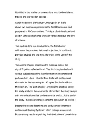 identified in the marble ornamentations inscribed on Islamic
tribune and the wooden ceilings .
As for the subject of this study , this type of art in the
above two mosques appeared in the first Ottoman era and
prospered in Al-Qaramanli era. This type of art developed and
used in various ornamental works in various religious and civil
structures .
The study is done into six chapters , the first chapter
addresses the problem, limits and objectives, in addition to
previous studies and the most important terms used in the
study .
The second chapter addresses the historical side of the
city of Tripoli as reflected in art. The third chapter deals with
various subjects regarding Islamic ornament in general and
particularly in Libya . Chapter four deals with architectural
elements for the two mosques . Chapter five deals with the
Porcelain art. The Sixth chapter , which is the practical side of
the study analyzes the ornamental elements in the study sample
with more details on tiles and ornamental works . At the end of
the study , the researchers presents the conclusion as follows :
Descriptive results describing the study sample in terms of
architectural Roofing System in which ceilings are covered.
Documentary results explaining the introduction of porcelain to
 