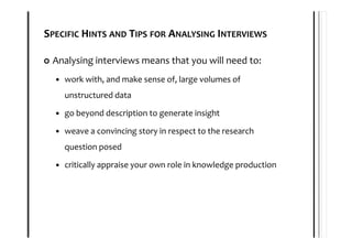 SPECIFIC HINTS AND TIPS FOR ANALYSING INTERVIEWS

 Analysing interviews means that you will need to:
    work with, and make sense of, large volumes of
    unstructured data

    go beyond description to generate insight

    weave a convincing story in respect to the research
    question posed

    critically appraise your own role in knowledge production
 