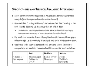SPECIFIC HINTS AND TIPS FOR ANALYSING INTERVIEWS
 Most common method applied at MSc level is template/thematic
 analysis (see links posted on discussion board )
 Be careful of “coding fetishism” and remember that “coding is the
 first step to opening up meaning” not an end in itself
    Lyn Richards, Handling Qualitative Data: A Practical Guide 2005 – highly
    recommended, summary of notes posted on discussion board

 For each theme write down: thoughts about it, issues, ideas, gaps,
 relationships i.e. a summary of analysis and ideas in respect to each.
 Use basic tools such as spreadsheets or word tables to enable
 comparison across interviews and within accounts, such as below:

                  Joe                 Debbie              Adam
 Theme 1:         My manager          I am a lovely       Joe is
 Managers         Debbie is           Manager             Debbie’s
                  lovely                                  favourite
 