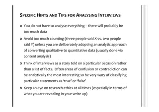 SPECIFIC HINTS AND TIPS FOR ANALYSING INTERVIEWS

 You do not have to analyse everything – there will probably be
 too much data
 Avoid too much counting (three people said X vs. two people
 said Y) unless you are deliberately adopting an analytic approach
 of converting qualitative to quantitative data (usually done via
 content analysis)
 Think of interviews as a story told on a particular occasion rather
 than a list of facts. Often areas of confusion or contradiction can
 be analytically the most interesting so be very wary of classifying
 particular statements as ‘true’ or ‘false’
 Keep an eye on research ethics at all times (especially in terms of
 what you are revealing in your write up)
 