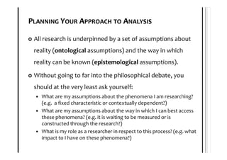PLANNING YOUR APPROACH TO ANALYSIS

 All research is underpinned by a set of assumptions about
 reality (ontological assumptions) and the way in which
 reality can be known (epistemological assumptions).

 Without going to far into the philosophical debate, you
 should at the very least ask yourself:
   What are my assumptions about the phenomena I am researching?
   (e.g. a fixed characteristic or contextually dependent?)
   What are my assumptions about the way in which I can best access
   these phenomena? (e.g. it is waiting to be measured or is
   constructed through the research?)
   What is my role as a researcher in respect to this process? (e.g. what
   impact to I have on these phenomena?)
 
