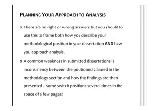 PLANNING YOUR APPROACH TO ANALYSIS

 There are no right or wrong answers but you should to
 use this to frame both how you describe your
 methodological position in your dissertation AND how
 you approach analysis.

 A common weakness in submitted dissertations is
 inconsistency between the positioned claimed in the
 methodology section and how the findings are then
 presented – some switch positions several times in the
 space of a few pages!
 