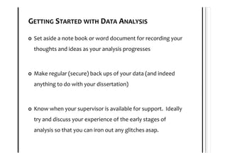 GETTING STARTED WITH DATA ANALYSIS

 Set aside a note book or word document for recording your
 thoughts and ideas as your analysis progresses



 Make regular (secure) back ups of your data (and indeed
 anything to do with your dissertation)



 Know when your supervisor is available for support. Ideally
 try and discuss your experience of the early stages of
 analysis so that you can iron out any glitches asap.
 