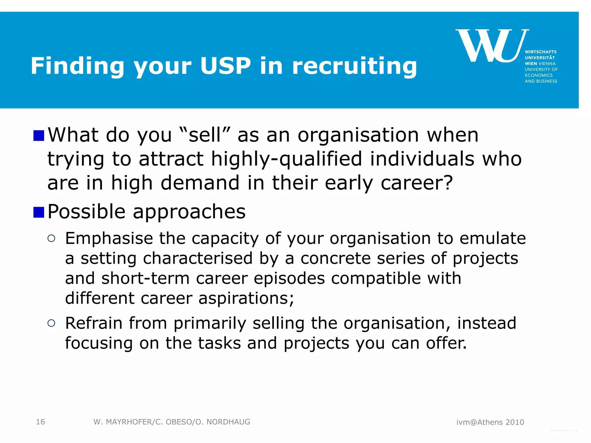 Finding your USP in recruiting What do you “sell” as an organisation when trying to attract highly-qualified individuals who are in high demand in their early career?  Possible approaches Emphasise the capacity of your organisation to emulate a setting characterised by a concrete series of projects and short-term career episodes compatible with different career aspirations;  Refrain from primarily selling the organisation, instead focusing on the tasks and projects you can offer. ivm@Athens 2010 W. MAYRHOFER/C. OBESO/O. NORDHAUG 