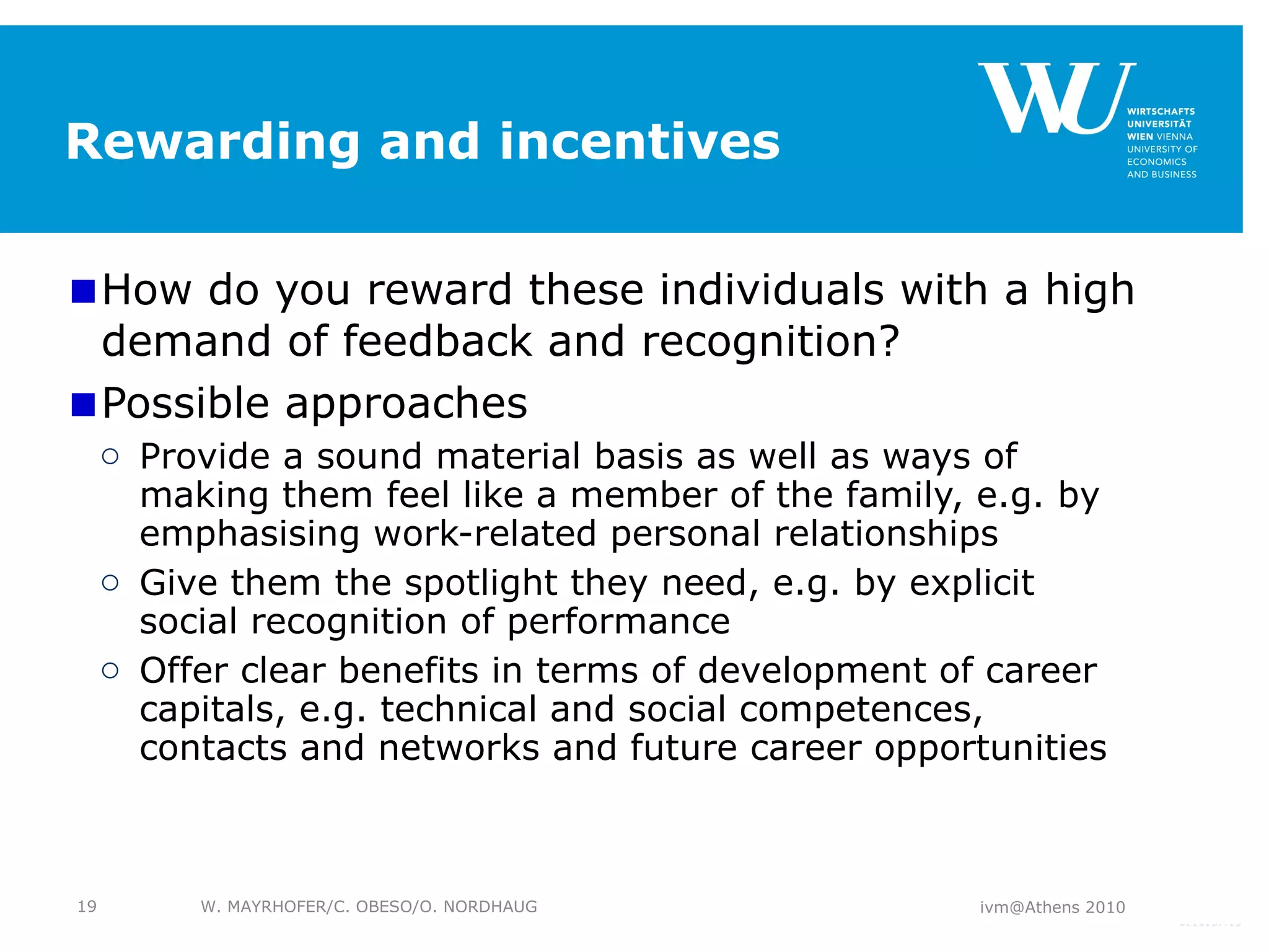 Rewarding and incentives How do you reward these individuals with a high demand of feedback and recognition? Possible approaches Provide a sound material basis as well as ways of making them feel like a member of the family, e.g. by emphasising work-related personal relationships Give them the spotlight they need, e.g. by explicit social recognition of performance Offer clear benefits in terms of development of career capitals, e.g. technical and social competences, contacts and networks and future career opportunities ivm@Athens 2010 W. MAYRHOFER/C. OBESO/O. NORDHAUG 