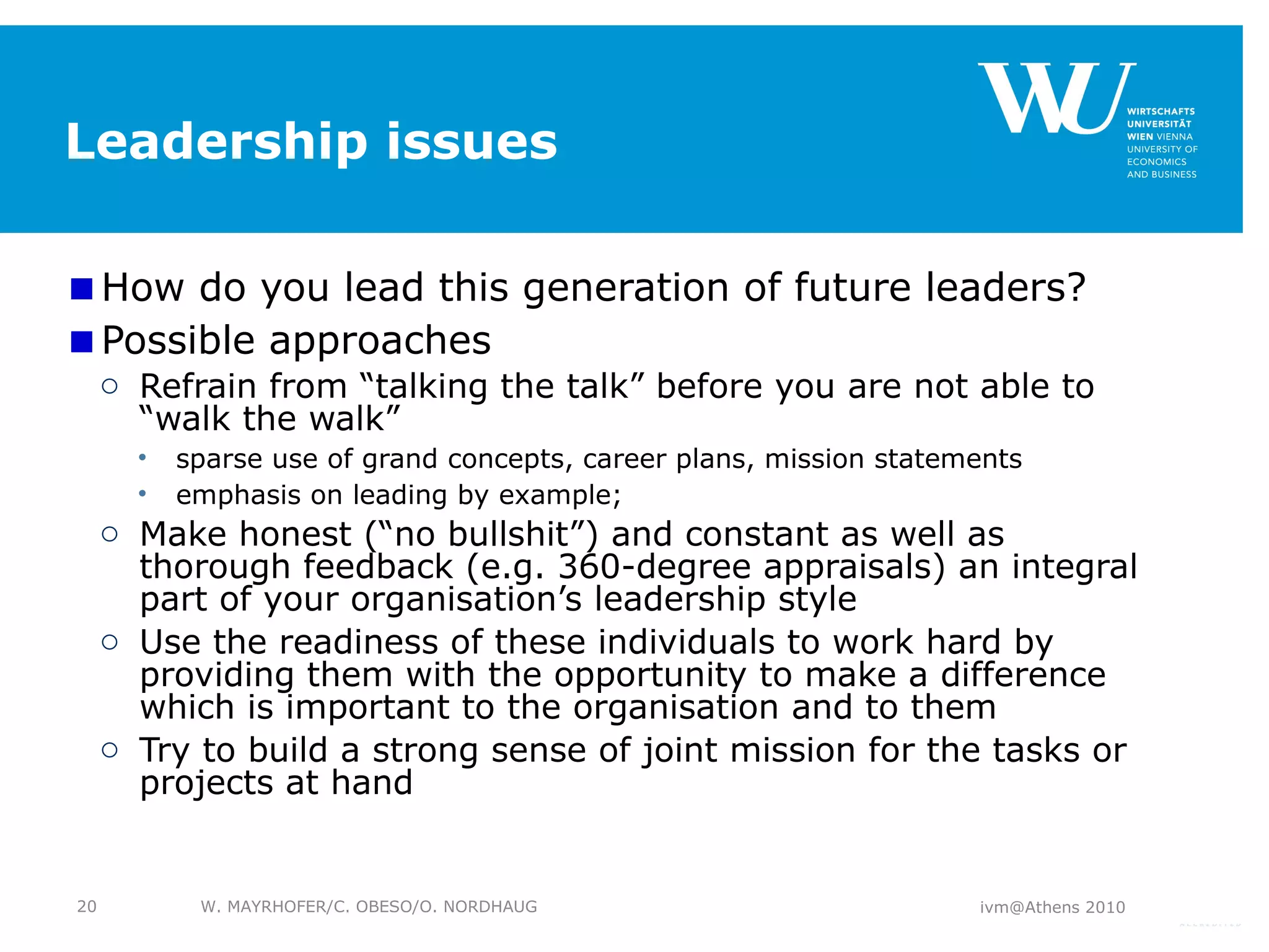 Leadership issues How do you lead this generation of future leaders? Possible approaches Refrain from “talking the talk” before you are not able to “walk the walk” sparse use of grand concepts, career plans, mission statements emphasis on leading by example; Make honest (“no bullshit”) and constant as well as thorough feedback (e.g. 360-degree appraisals) an integral part of your organisation’s leadership style Use the readiness of these individuals to work hard by providing them with the opportunity to make a difference which is important to the organisation and to them Try to build a strong sense of joint mission for the tasks or projects at hand ivm@Athens 2010 W. MAYRHOFER/C. OBESO/O. NORDHAUG 