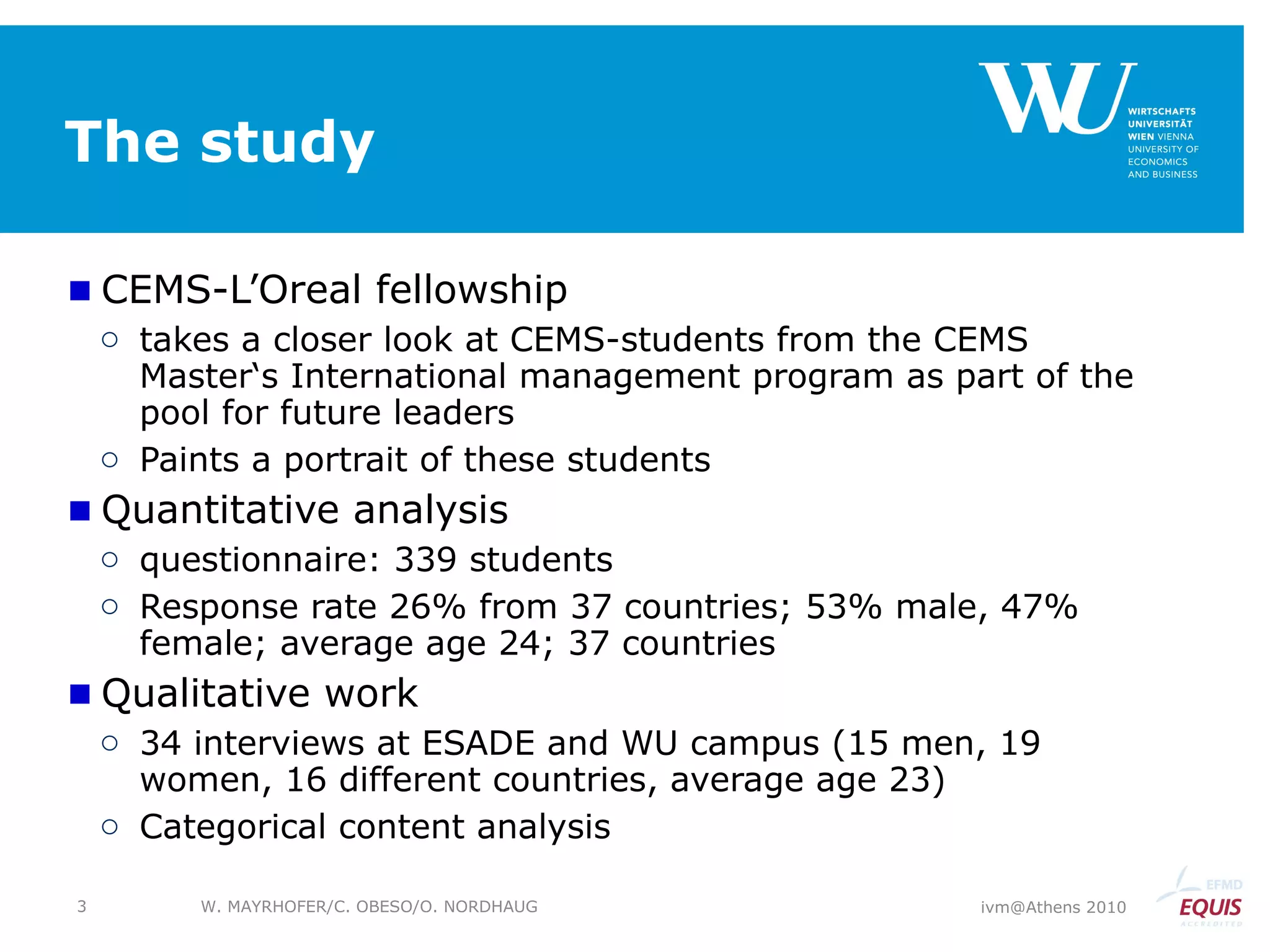 The study CEMS-L’Oreal fellowship  takes a closer look at CEMS-students from the CEMS Master‘s International management program as part of the pool for future leaders Paints a portrait of these students Quantitative analysis  questionnaire: 339 students Response rate 26% from 37 countries; 53% male, 47% female; average age 24; 37 countries Qualitative work 34 interviews at ESADE and WU campus (15 men, 19 women, 16 different countries, average age 23) Categorical content analysis ivm@Athens 2010 W. MAYRHOFER/C. OBESO/O. NORDHAUG 