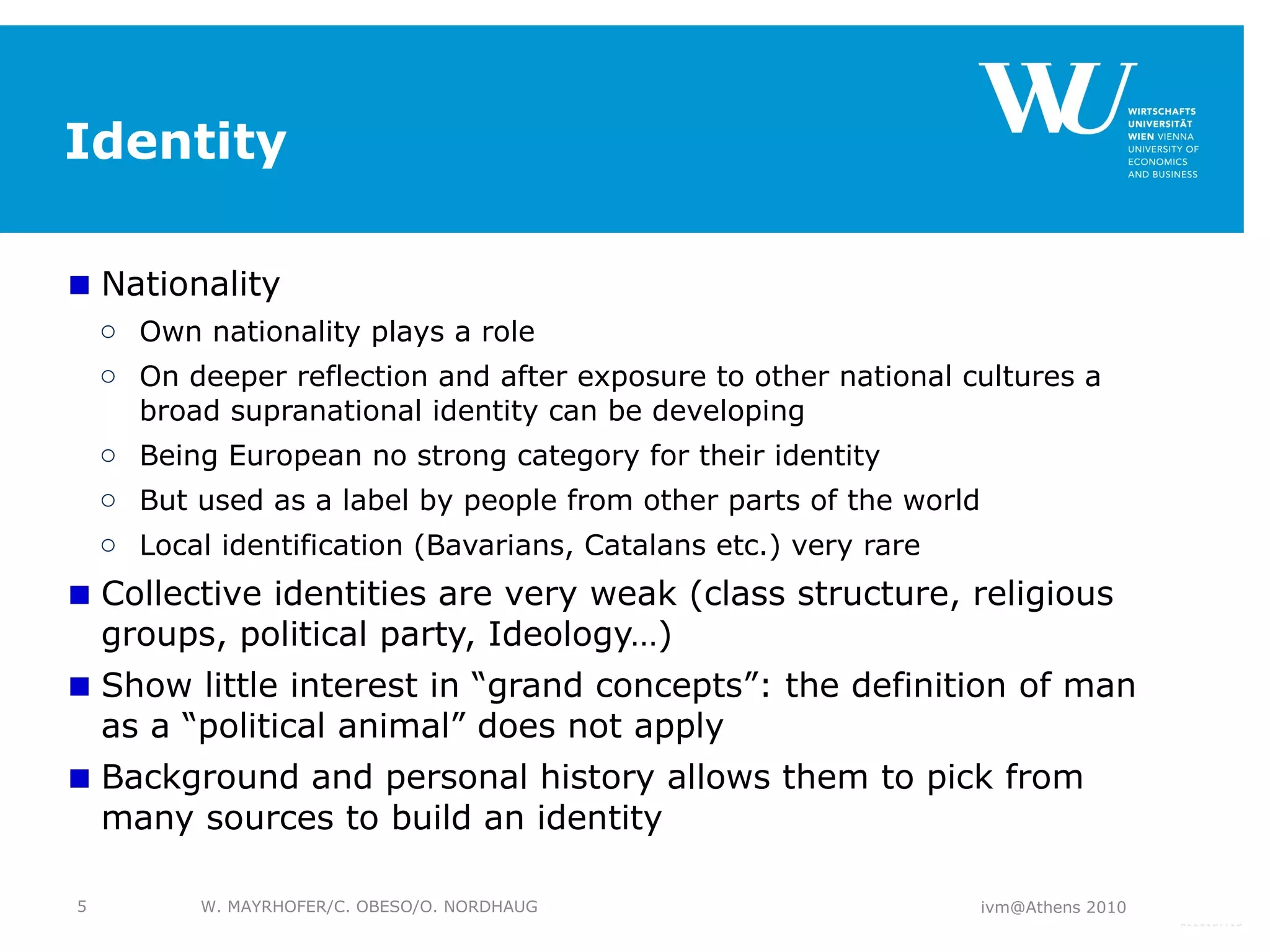 Identity Nationality Own nationality plays a role On deeper reflection and after exposure to other national cultures a broad supranational identity can be developing Being European no strong category for their identity But used as a label by people from other parts of the world Local identification (Bavarians, Catalans etc.) very rare Collective identities are very weak (class structure, religious groups, political party, Ideology…) Show little interest in “grand concepts”: the definition of man as a “political animal” does not apply Background and personal history allows them to pick from many sources to build an identity ivm@Athens 2010 W. MAYRHOFER/C. OBESO/O. NORDHAUG 