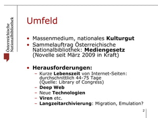 Umfeld Massenmedium, nationales  Kulturgut Sammelauftrag Österreichische Nationalbibliothek:  Mediengesetz  (Novelle seit März 2009 in Kraft)  Herausforderungen: Kurze  Lebenszeit  von Internet-Seiten: durchschnittlich 44-75 Tage  (Quelle: Library of Congress) Deep Web   Neue  Technologien Viren  etc. Langzeitarchivierung : Migration, Emulation? 
