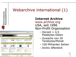 Webarchive international (1) Internet Archive  www.archive.org USA, seit 1996 Non-Profit Organisation Derzeit > 4,5 Petabytes Daten Zuwachs von 20 Terabytes/Monat 150 Milliarden Seiten Archiv öffentlich 