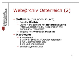 Web@rchiv Österreich (2) Software  (nur open source) Crawler  Heritrix Crawl Management mit  NetarchiveSuite  (http://netarchive.dk, Kooperation mit Dänemark, Frankreich)  Zugang mit  Wayback Machine Hardware 8 Maschinen: 6 Crawler (mit je 3 Crawlerinstanzen) 1 für Datentransfer BRZ 1 DB und Indexierung  Betriebssystem Linux 